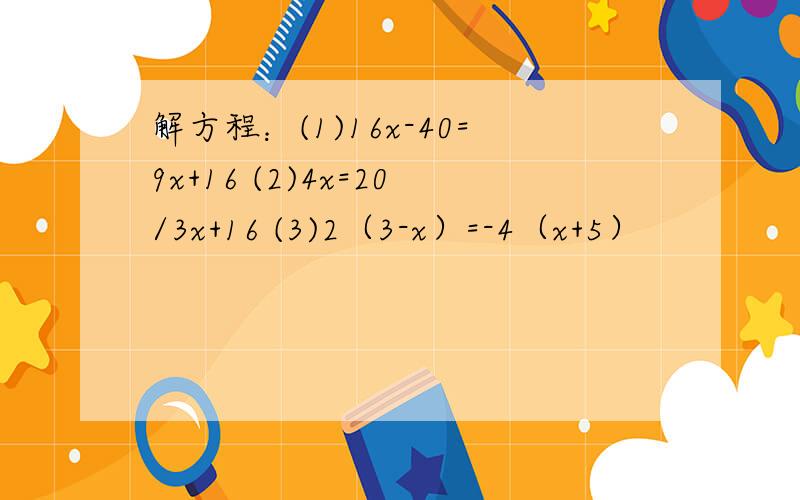 解方程：(1)16x-40=9x+16 (2)4x=20/3x+16 (3)2（3-x）=-4（x+5）
