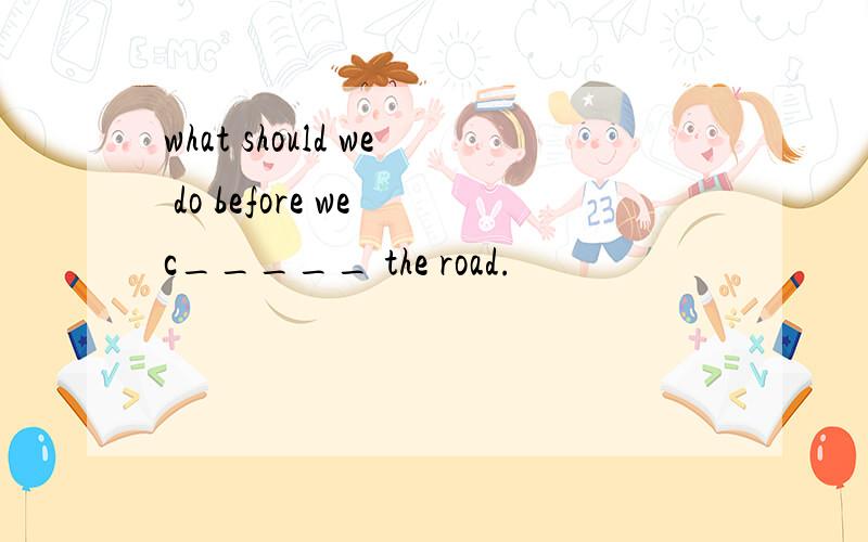 what should we do before we c_____ the road.
