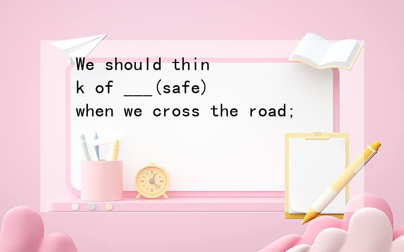 We should think of ___(safe)when we cross the road;
