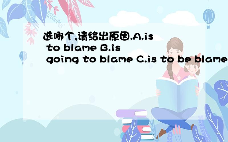 选哪个,请给出原因.A.is to blame B.is going to blame C.is to be blamed D.should blameI feel it is your husband who _______ for the spoiled child
