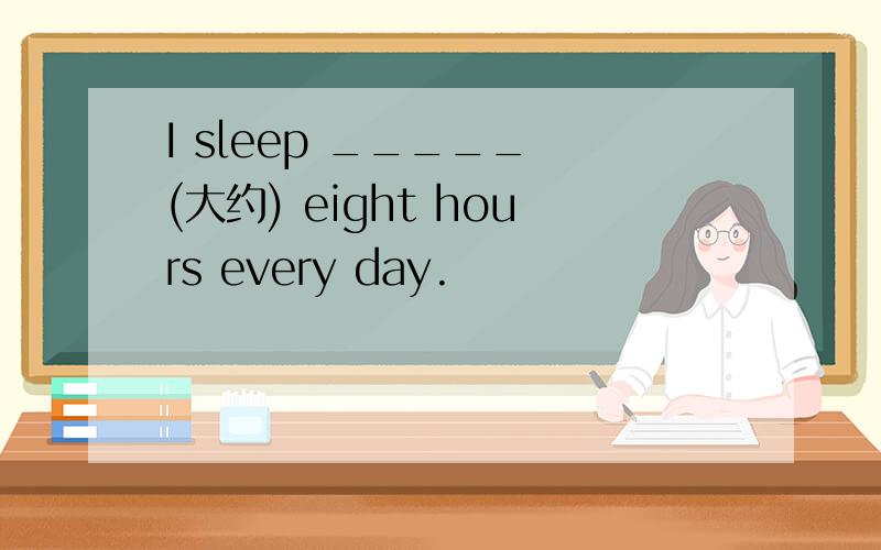 I sleep _____ (大约) eight hours every day.