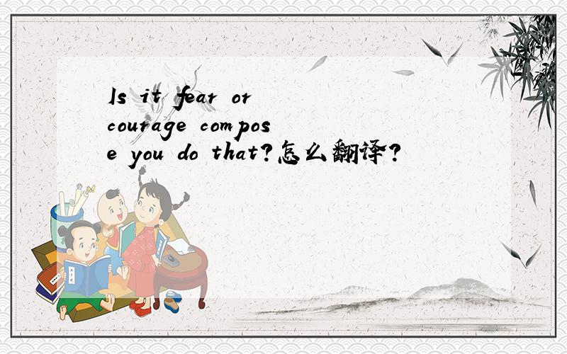 Is it fear or courage compose you do that?怎么翻译?