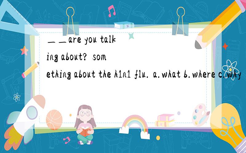 ＿＿are you talking about? something about the h1n1 flu. a.what b.where c.why   d.how