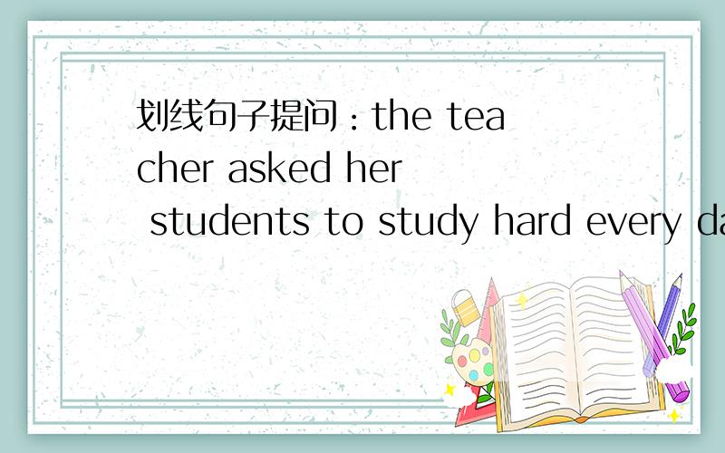 划线句子提问：the teacher asked her students to study hard every day画every day,应该如何提问?