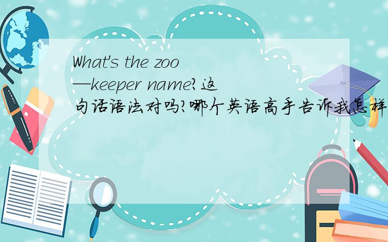 What's the zoo—keeper name?这句话语法对吗?哪个英语高手告诉我怎样问职业