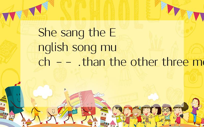 She sang the English song much -- .than the other three means she sang the English song -- of the four .麻烦翻译,选几.A:better,best B:best,best C:well,wellShe sang the English song much -- than the other three means she sang the English song --