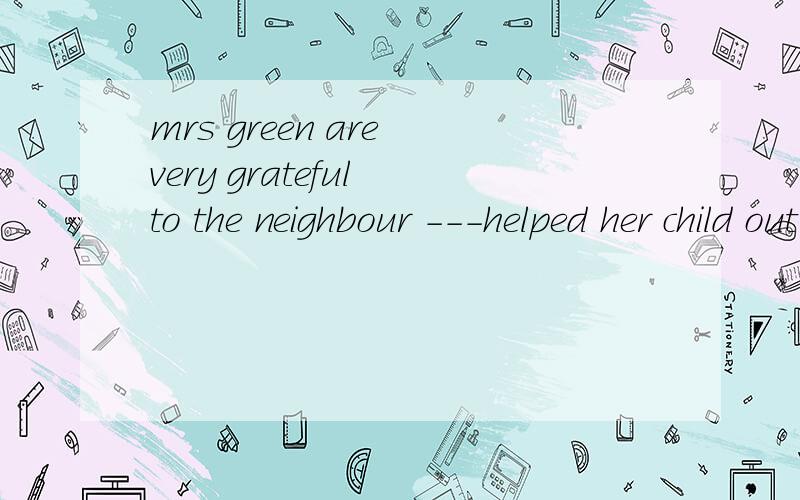 mrs green are very grateful to the neighbour ---helped her child out of the fireAwhichBwhatCwhoDhow