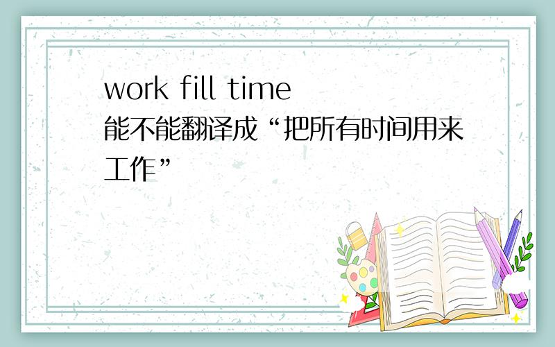 work fill time能不能翻译成“把所有时间用来工作”