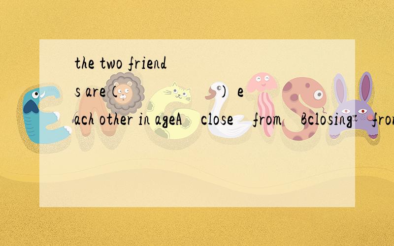 the two friends are（　　　　　） each other in ageA　close　from　Bclosing　from　Cclosing　to　Dlose　to
