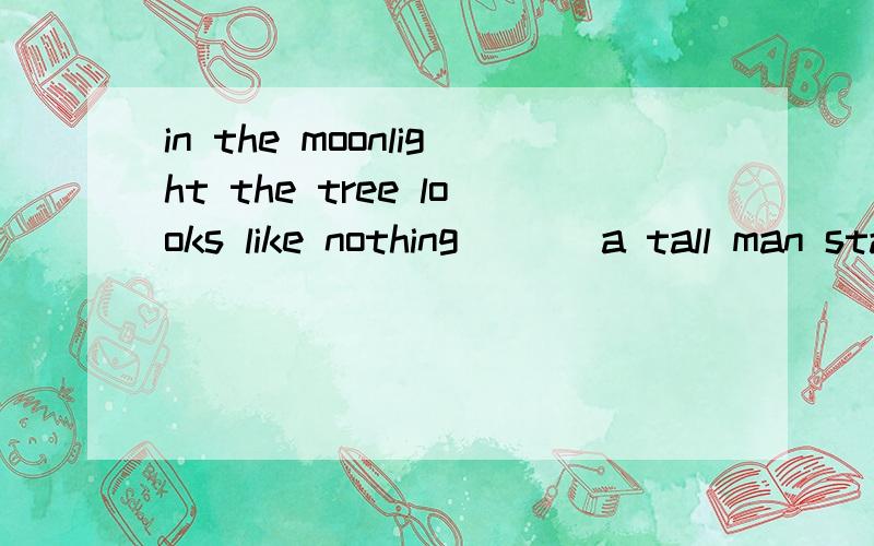 in the moonlight the tree looks like nothing ___a tall man standing thereA more thanB better than C rather than D less than选择什么呢 原因是