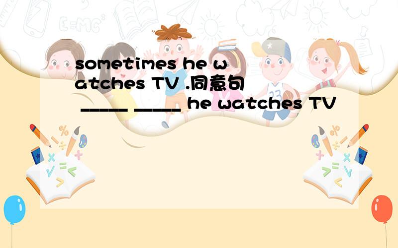 sometimes he watches TV .同意句 _____ _____ he watches TV