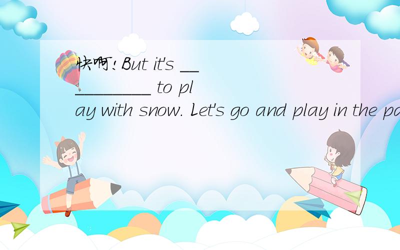 快啊!But it's __________ to play with snow. Let's go and play in the park