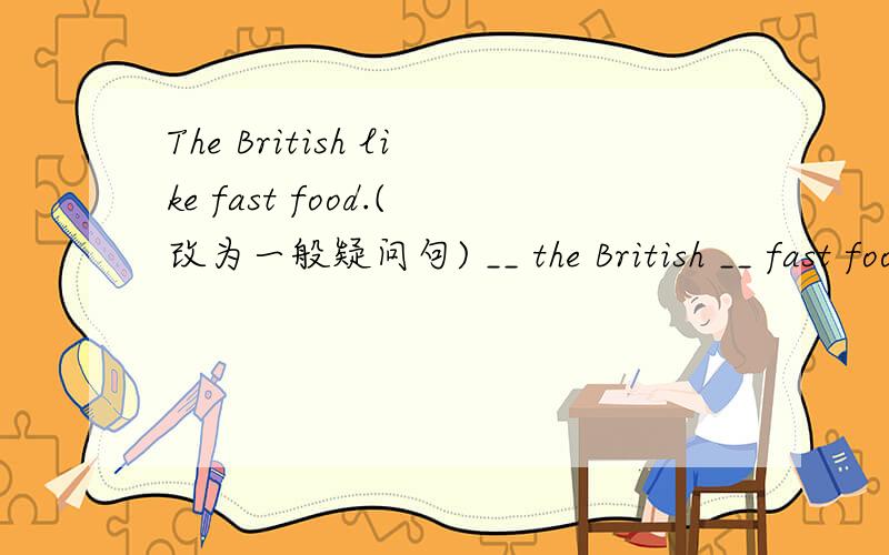 The British like fast food.(改为一般疑问句) __ the British __ fast food?