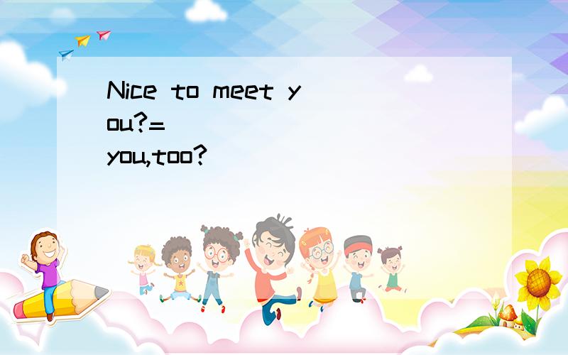 Nice to meet you?=____ _____you,too?