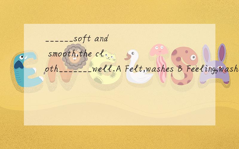 ______soft and smooth,the cloth_______well.A Felt,washes B Feeling,washes C Felt,is washed D Feeling,is washed是人感觉吗?所以用主动?还是其他的?
