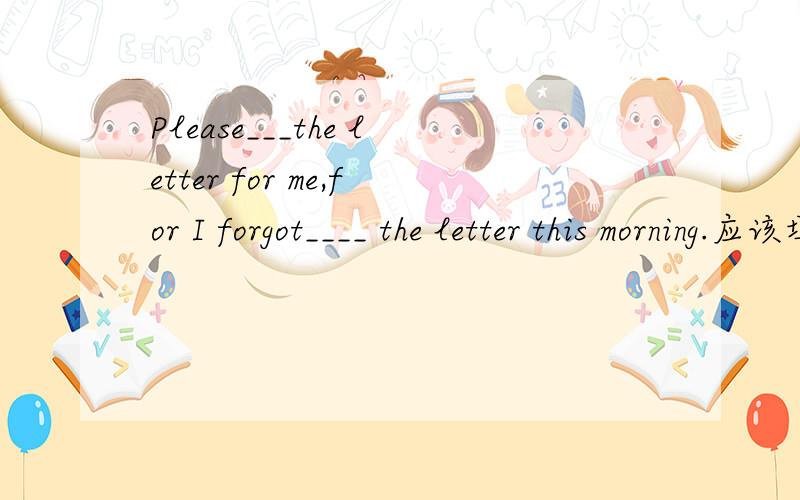 Please___the letter for me,for I forgot____ the letter this morning.应该填什么?