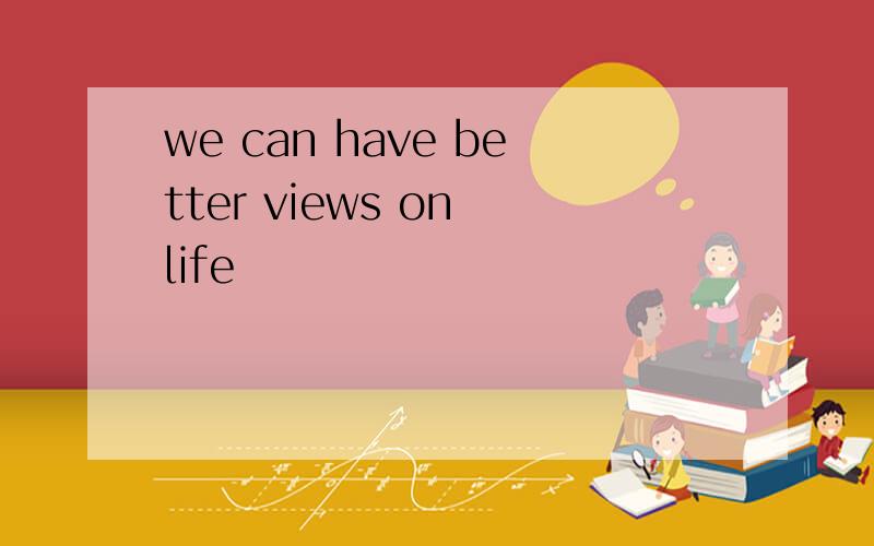 we can have better views on life