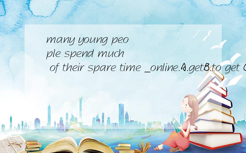 many young people spend much of their spare time _online.A.getB.to get C.getting 选择?为何?