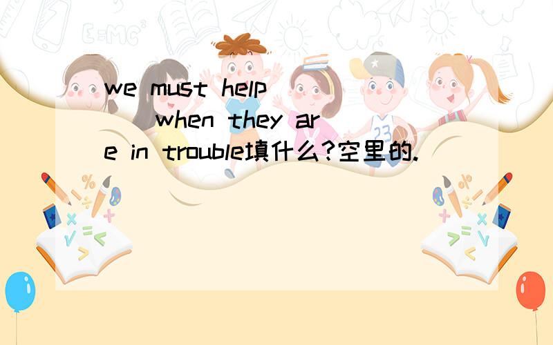 we must help____when they are in trouble填什么?空里的.