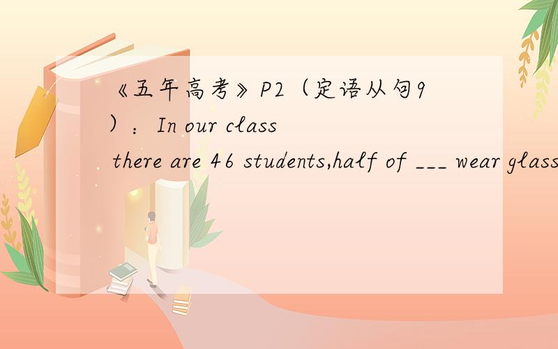 《五年高考》P2（定语从句9）：In our class there are 46 students,half of ___ wear glasses.答案是whom,能填who吗?