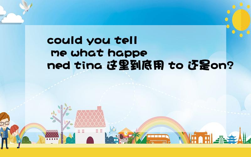 could you tell me what happened tina 这里到底用 to 还是on?