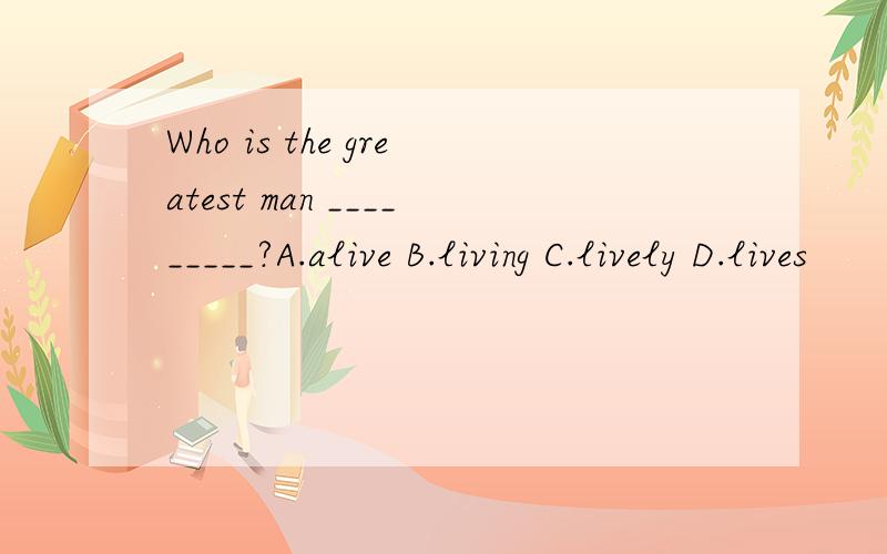 Who is the greatest man _________?A.alive B.living C.lively D.lives