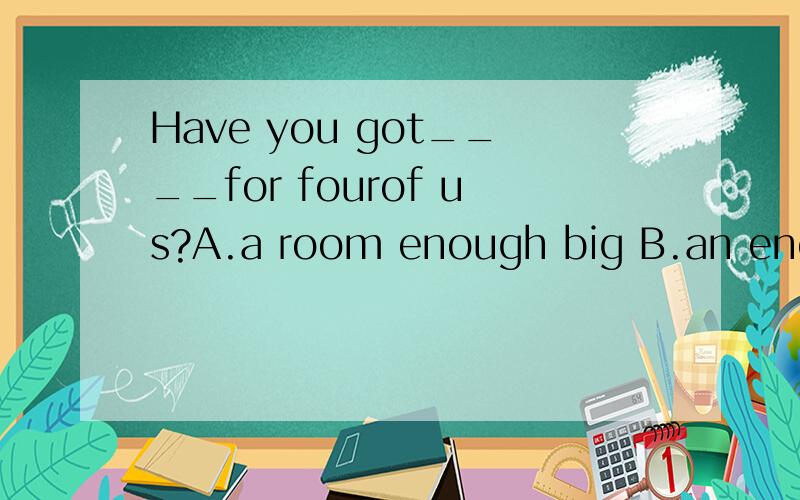 Have you got____for fourof us?A.a room enough big B.an enough room big C.a big enough room