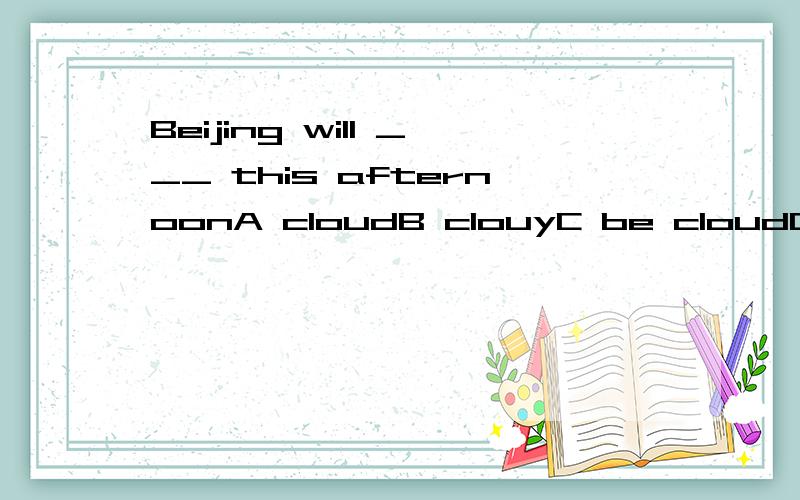 Beijing will ___ this afternoonA cloudB clouyC be cloudD be cloudy