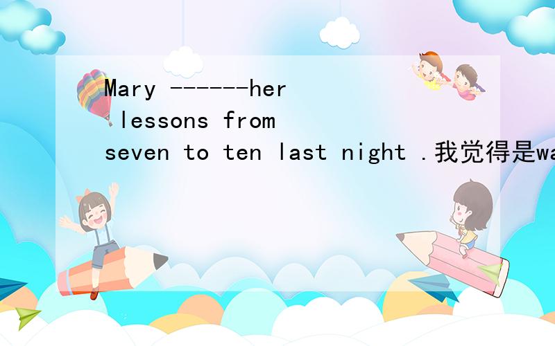 Mary ------her lessons from seven to ten last night .我觉得是was doing,但是答案是has been doing.