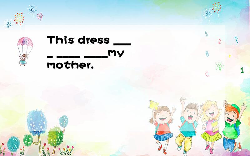 This dress ____ ____ ____my mother.