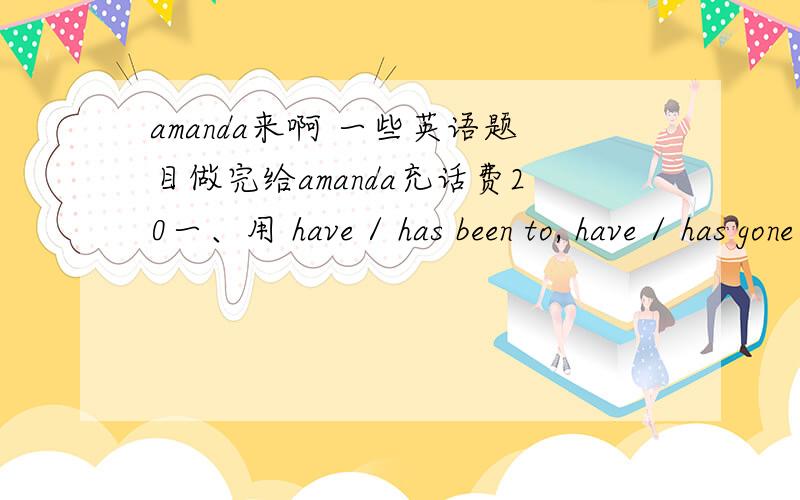 amanda来啊 一些英语题目做完给amanda充话费20一、用 have / has been to, have / has gone to 或have / has been in 填空 1. The woman singer isn't here. She              Hong Kong. 2. Where          you         ? I have waited for you f