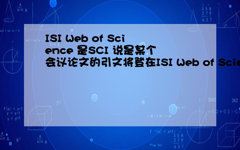 ISI Web of Science 是SCI 说是某个会议论文的引文将登在ISI Web of Science上,如果这样,这篇论文属于SCI收录的?是不是SCI收录了,就没EI什么事儿了啊