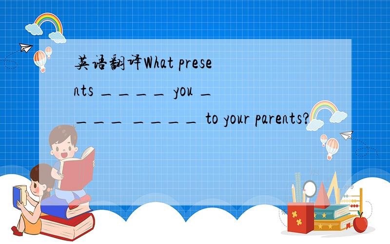 英语翻译What presents ____ you ____ ____ to your parents?