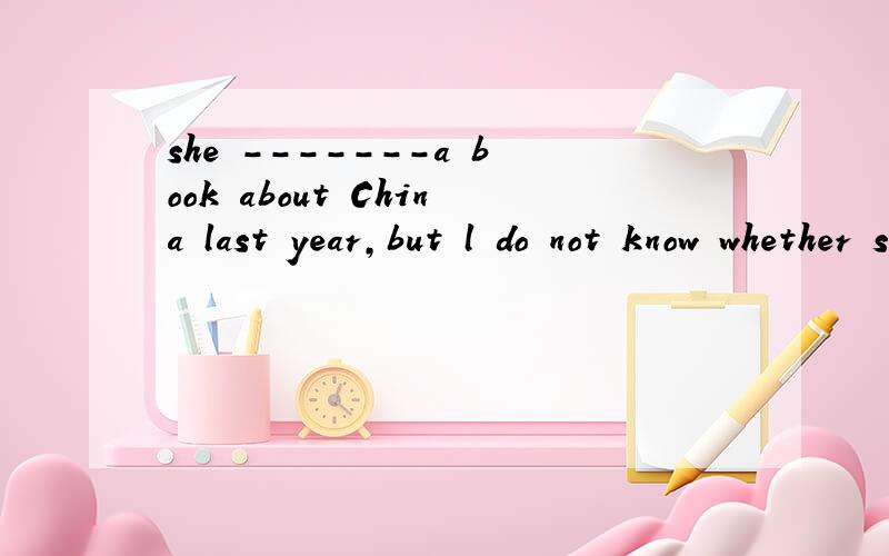 she -------a book about China last year,but l do not know whether she has finished it.A has written B was writting C wrote D had written选什么为什么?