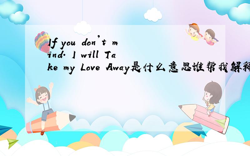 If you don't mind. I will Take my Love Away是什么意思谁帮我解释一下If you don't mind. I will Take my Love Away 的意思~