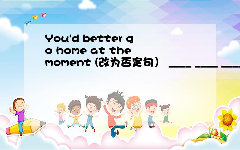 You'd better go home at the moment (改为否定句） ____ ____ ____ ____ home at the moment是不是那四个空可以填You'd not better go home at the moment