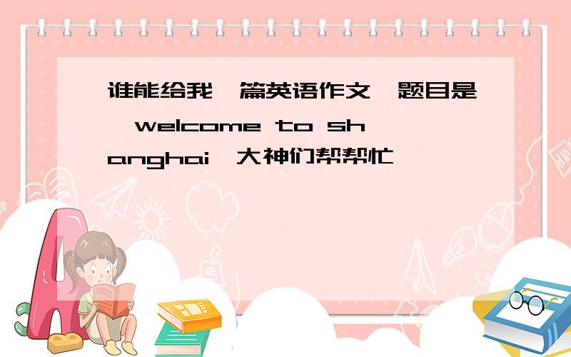 谁能给我一篇英语作文,题目是《welcome to shanghai》大神们帮帮忙