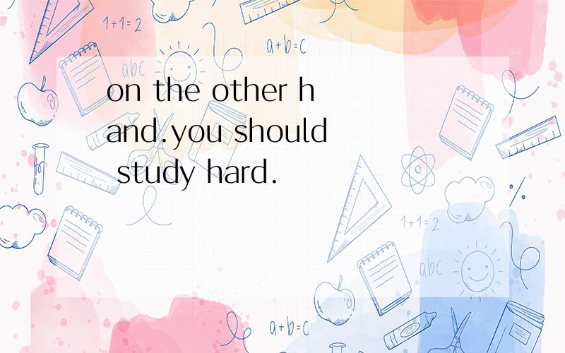 on the other hand.you should study hard.