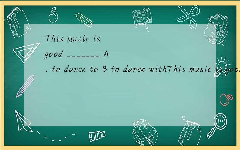 This music is good _______ A. to dance to B to dance withThis music is good _______A. to dance to B to dance with