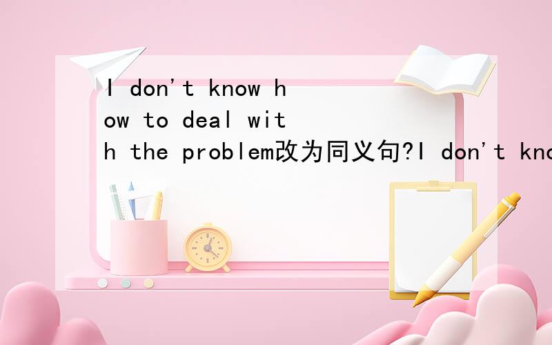 I don't know how to deal with the problem改为同义句?I don't know how to deal with the problem.I don't know ___ ___ ___ with the problem.
