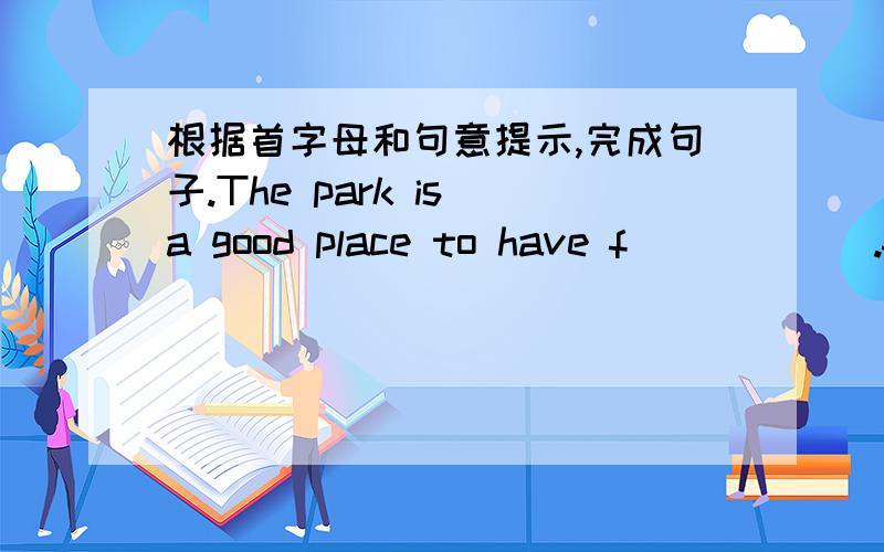 根据首字母和句意提示,完成句子.The park is a good place to have f______.f 的后边应该填什么字母,组成一个单词.