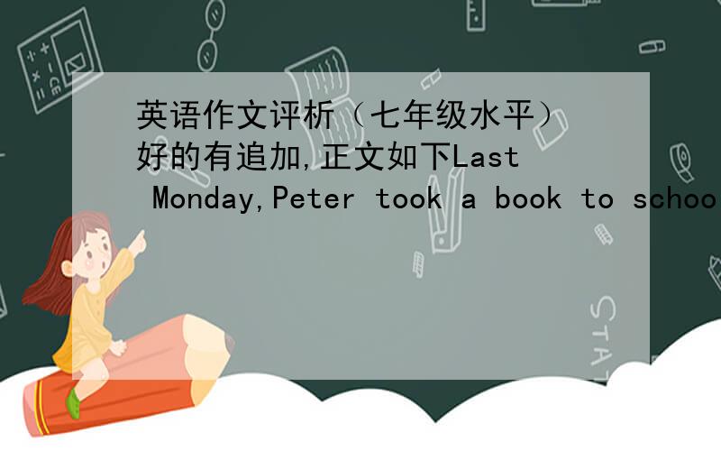 英语作文评析（七年级水平） 好的有追加,正文如下Last Monday,Peter took a book to school library.He wanted to return the book.Miss White looked for the book and found it was broken.She was very angry and asked him.Peter said he is