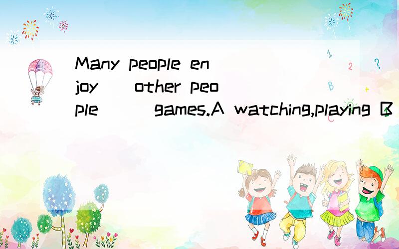 Many people enjoy()other people () games.A watching,playing B watching,play C watching,to play选哪个?（是一个句子）