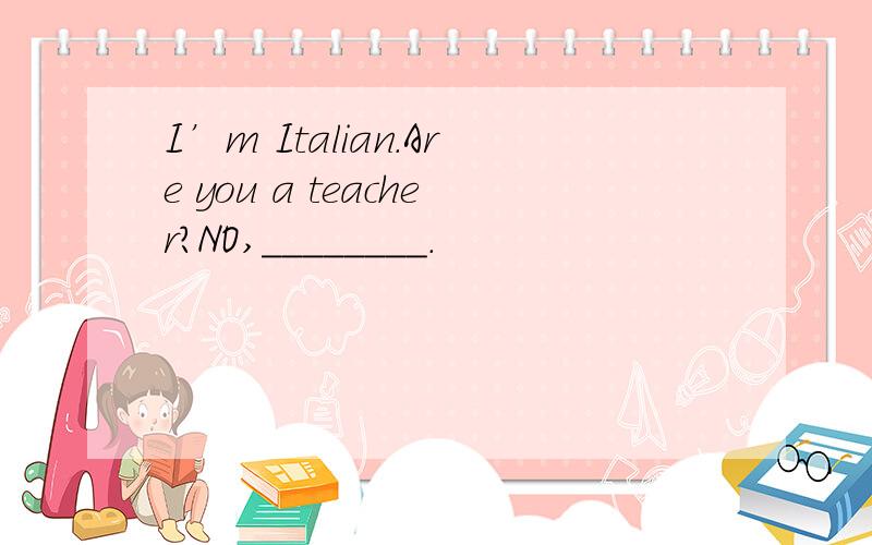 I’m Italian.Are you a teacher?NO,＿＿＿＿＿＿＿＿.