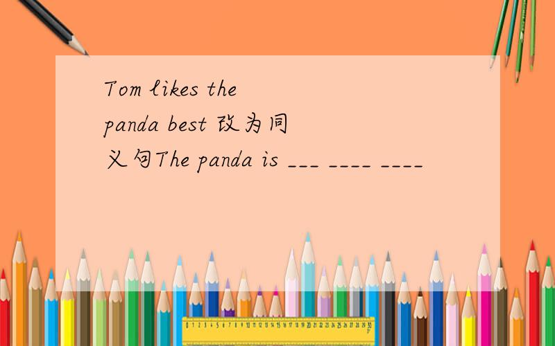 Tom likes the panda best 改为同义句The panda is ___ ____ ____