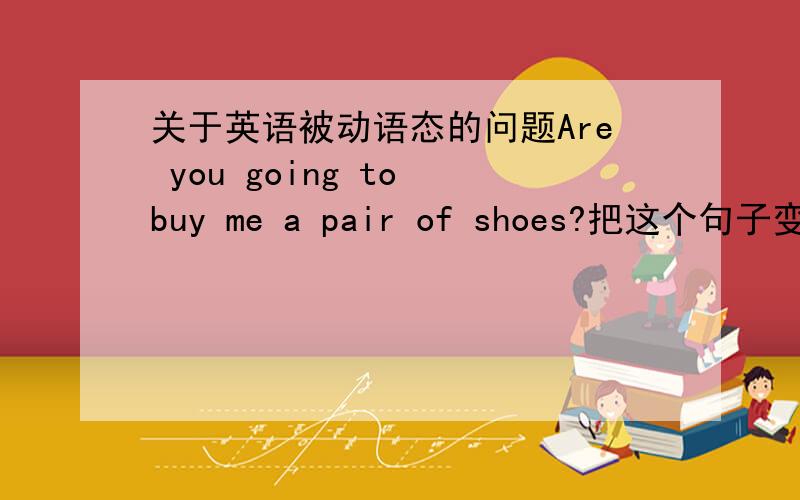 关于英语被动语态的问题Are you going to buy me a pair of shoes?把这个句子变成被动语态,变完还要是一般疑问句.