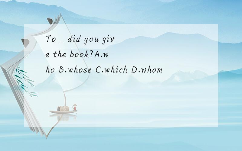 To＿did you give the book?A.who B.whose C.which D.whom