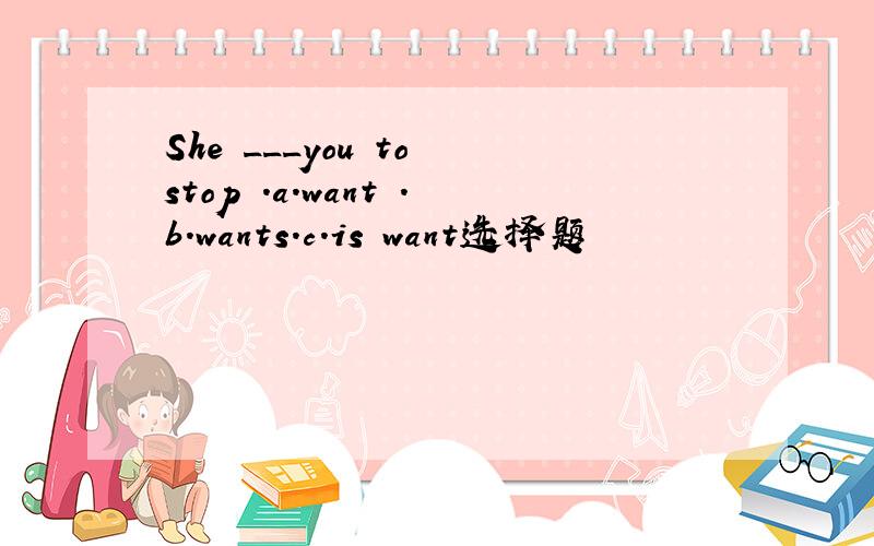 She ___you to stop .a.want .b.wants.c.is want选择题