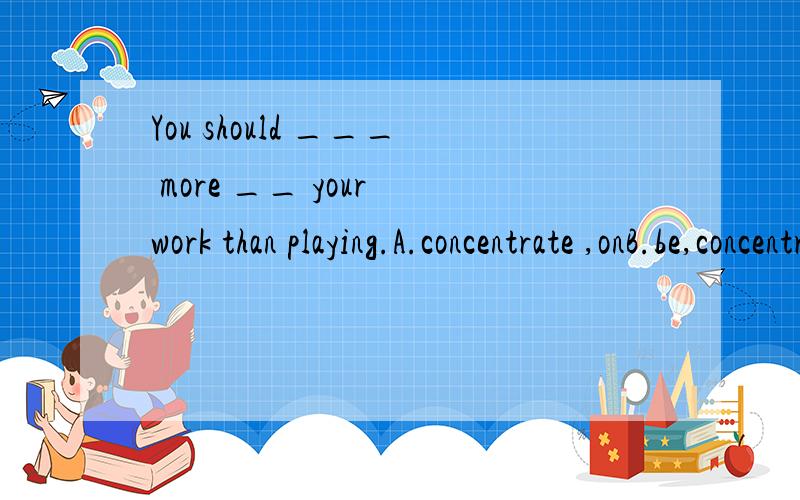 You should ___ more __ your work than playing.A.concentrate ,onB.be,concentrated,onC.concentrate,forD.concentrate,to