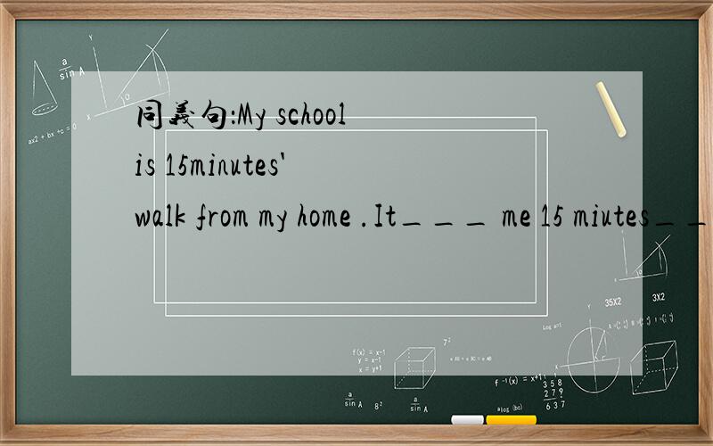 同义句：My school is 15minutes' walk from my home .It___ me 15 miutes___ _______from my home to school.